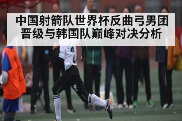 中国射箭队世界杯反曲弓男团晋级与韩国队巅峰对决分析